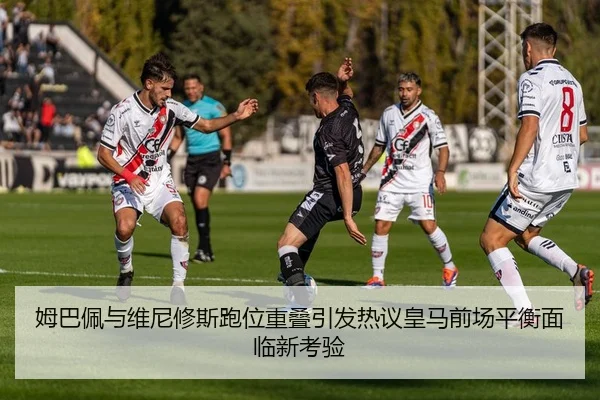 姆巴佩与维尼修斯跑位重叠引发热议皇马前场平衡面临新考验